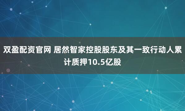 双盈配资官网 居然智家控股股东及其一致行动人累计质押10.5亿股