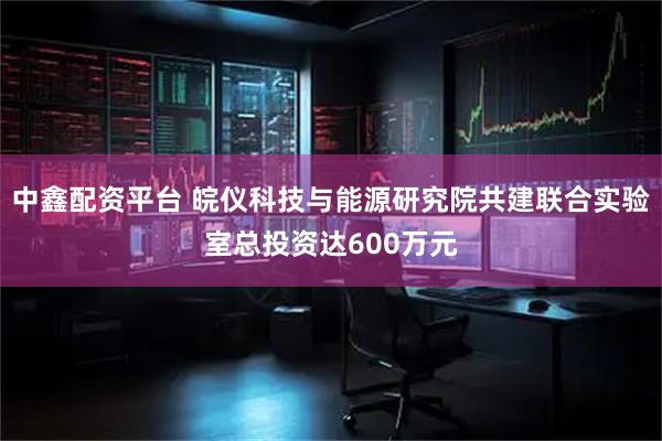 中鑫配资平台 皖仪科技与能源研究院共建联合实验室总投资达600万元