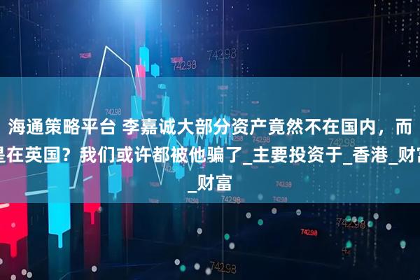 海通策略平台 李嘉诚大部分资产竟然不在国内，而是在英国？我们或许都被他骗了_主要投资于_香港_财富