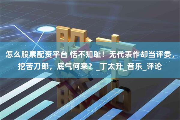 怎么股票配资平台 恬不知耻！无代表作却当评委，挖苦刀郎，底气何来？_丁太升_音乐_评论