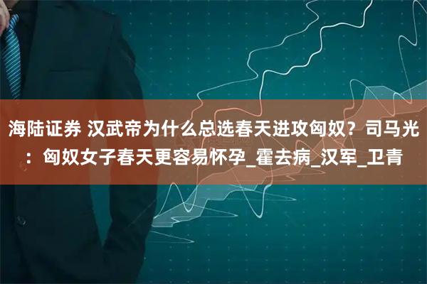 海陆证券 汉武帝为什么总选春天进攻匈奴？司马光：匈奴女子春天更容易怀孕_霍去病_汉军_卫青
