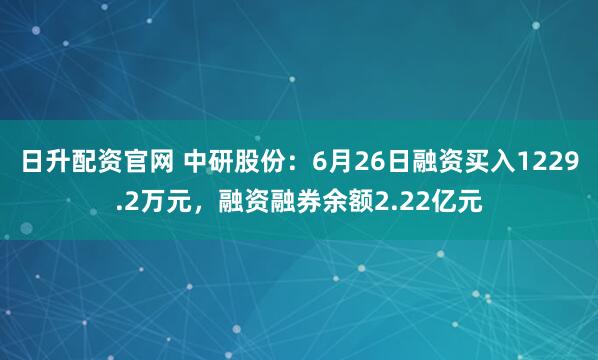 日升配资官网 中研股份：6月26日融资买入1229.2万元，融资融券余额2.22亿元