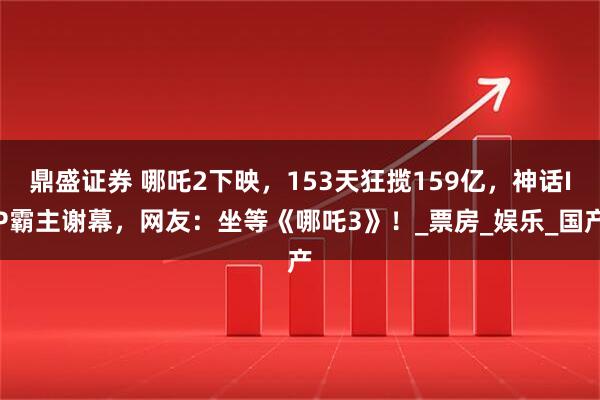鼎盛证券 哪吒2下映，153天狂揽159亿，神话IP霸主谢幕，网友：坐等《哪吒3》！_票房_娱乐_国产