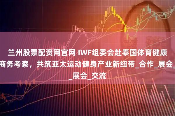 兰州股票配资网官网 IWF组委会赴泰国体育健康市场商务考察,共筑亚太运动健身产业新纽带_合作_展会_交流
