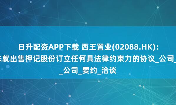 日升配资APP下载 西王置业(02088.HK):接管人并未就出售押记股份订立任何具法律约束力的协议_公司_要约_洽谈