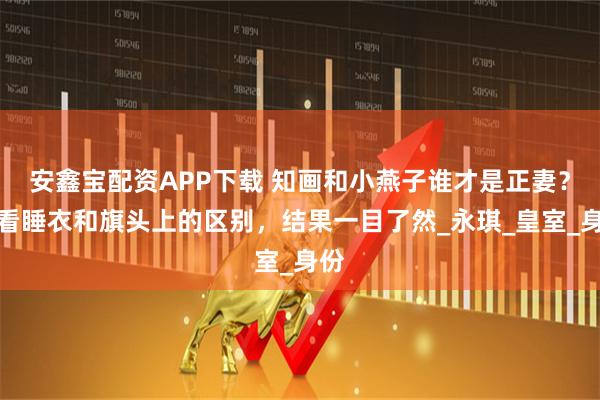 安鑫宝配资APP下载 知画和小燕子谁才是正妻?你看睡衣和旗头上的区别,结果一目了然_永琪_皇室_身份