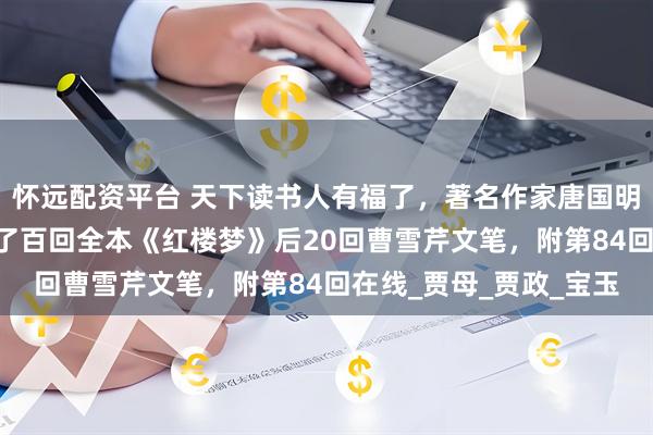 怀远配资平台 天下读书人有福了，著名作家唐国明从程本后40回，找到了百回全本《红楼梦》后20回曹雪芹文笔，附第84回在线_贾母_贾政_宝玉