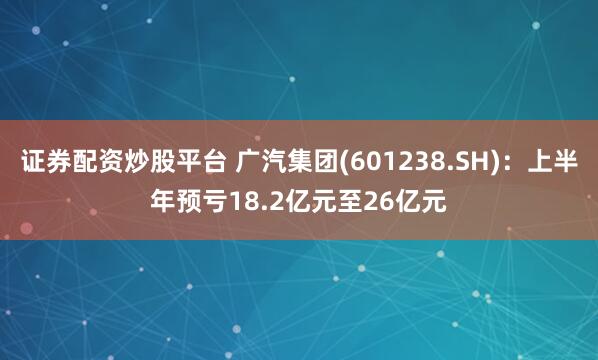 证券配资炒股平台 广汽集团(601238.SH):上半年预亏18.2亿元至26亿元