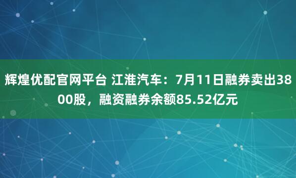 辉煌优配官网平台 江淮汽车：7月11日融券卖出3800股，融资融券余额85.52亿元