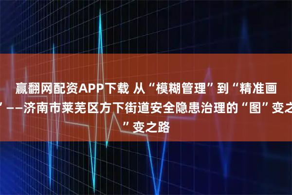 赢翻网配资APP下载 从“模糊管理”到“精准画像”——济南市莱芜区方下街道安全隐患治理的“图”变之路