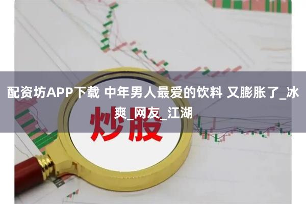 配资坊APP下载 中年男人最爱的饮料 又膨胀了_冰爽_网友_江湖