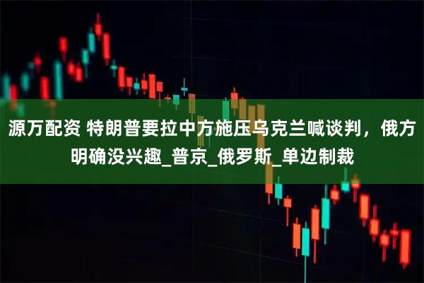 源万配资 特朗普要拉中方施压乌克兰喊谈判,俄方明确没兴趣_普京_俄罗斯_单边制裁