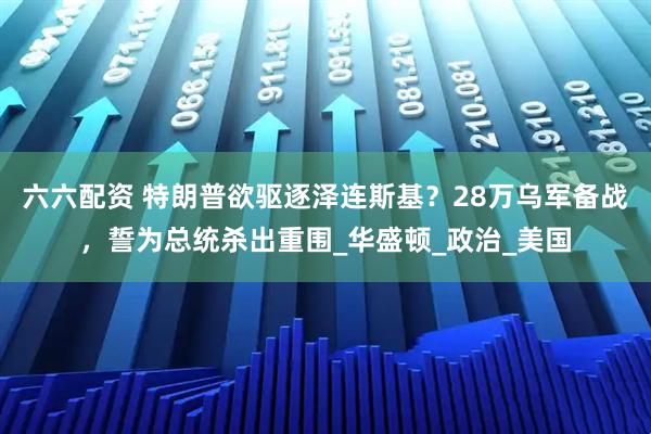 六六配资 特朗普欲驱逐泽连斯基?28万乌军备战,誓为总统杀出重围_华盛顿_政治_美国
