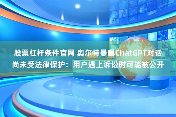 股票杠杆条件官网 奥尔特曼曝ChatGPT对话尚未受法律保护：用户遇上诉讼时可能被公开