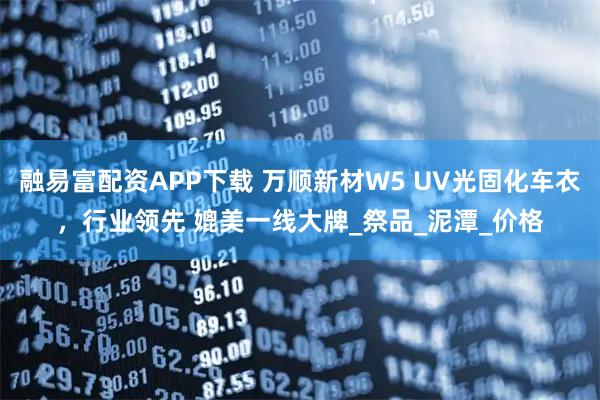 融易富配资APP下载 万顺新材W5 UV光固化车衣，行业领先 媲美一线大牌_祭品_泥潭_价格