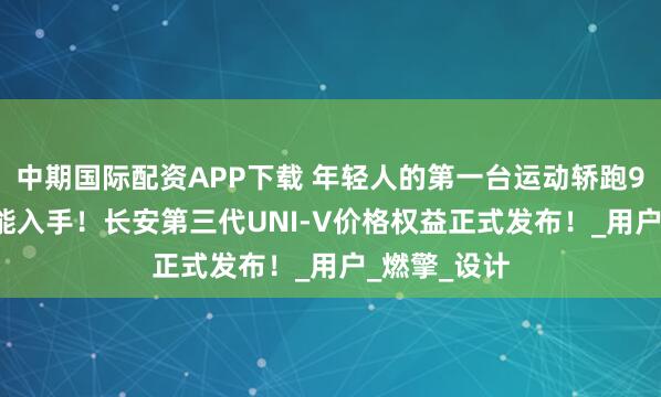 中期国际配资APP下载 年轻人的第一台运动轿跑9.79万元就能入手！长安第三代UNI-V价格权益正式发布！_用户_燃擎_设计