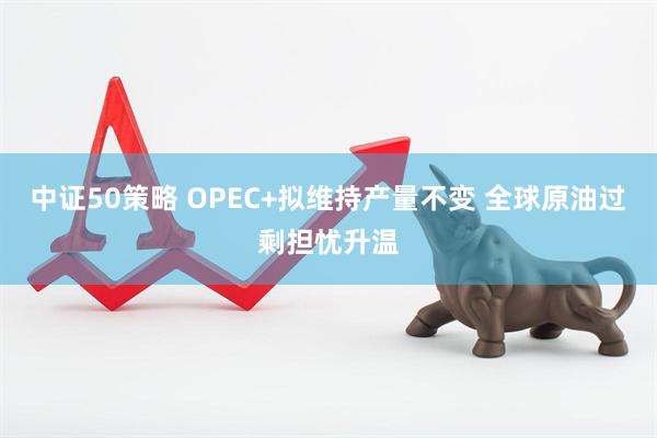 中证50策略 OPEC+拟维持产量不变 全球原油过剩担忧升温