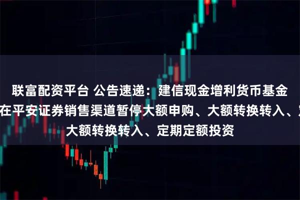 联富配资平台 公告速递：建信现金增利货币基金A类基金份额在平安证券销售渠道暂停大额申购、大额转换转入、定期定额投资
