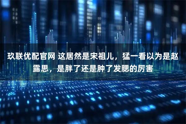 玖联优配官网 这居然是宋祖儿，猛一看以为是赵露思，是胖了还是肿了发腮的厉害