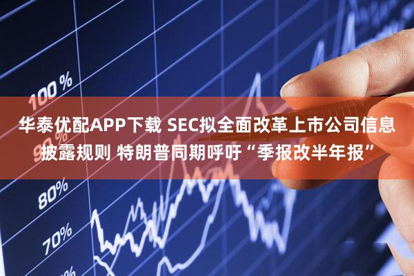 华泰优配APP下载 SEC拟全面改革上市公司信息披露规则 特朗普同期呼吁“季报改半年报”