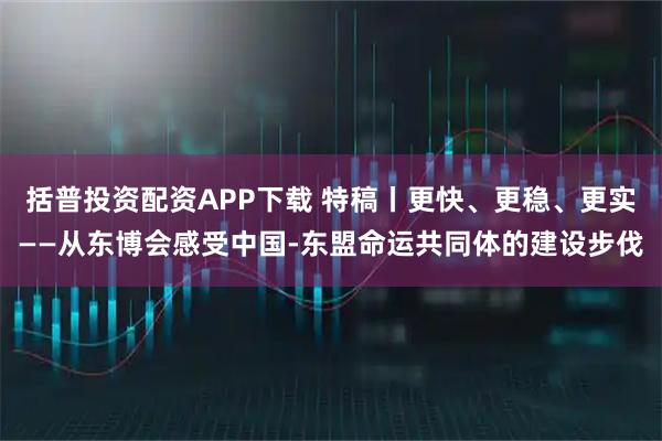 括普投资配资APP下载 特稿丨更快、更稳、更实——从东博会感受中国-东盟命运共同体的建设步伐