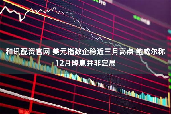 和讯配资官网 美元指数企稳近三月高点 鲍威尔称12月降息并非定局
