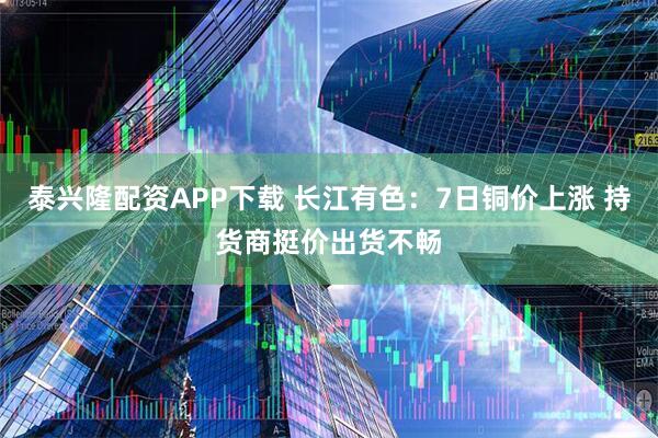 泰兴隆配资APP下载 长江有色：7日铜价上涨 持货商挺价出货不畅