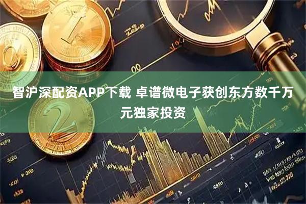 智沪深配资APP下载 卓谱微电子获创东方数千万元独家投资