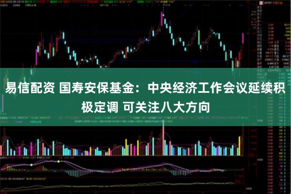 易信配资 国寿安保基金：中央经济工作会议延续积极定调 可关注八大方向