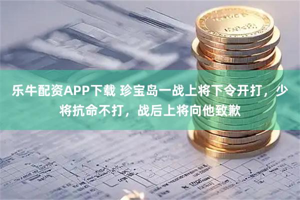 乐牛配资APP下载 珍宝岛一战上将下令开打,少将抗命不打,战后上将向他致歉