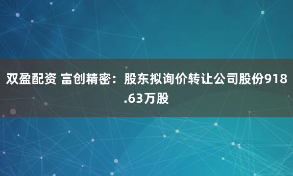 双盈配资 富创精密：股东拟询价转让公司股份918.63万股