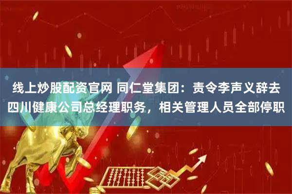 线上炒股配资官网 同仁堂集团:责令李声义辞去四川健康公司总经理职务,相关管理人员全部停职