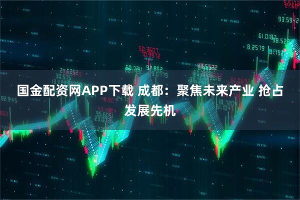 国金配资网APP下载 成都:聚焦未来产业 抢占发展先机