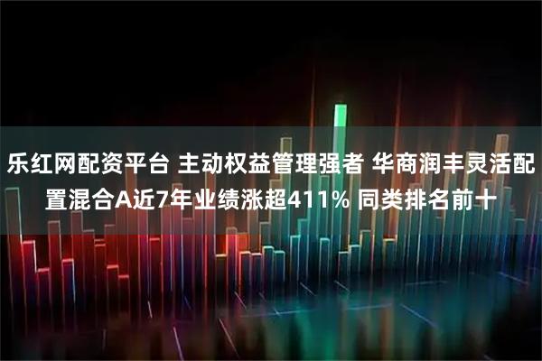 乐红网配资平台 主动权益管理强者 华商润丰灵活配置混合A近7年业绩涨超411% 同类排名前十