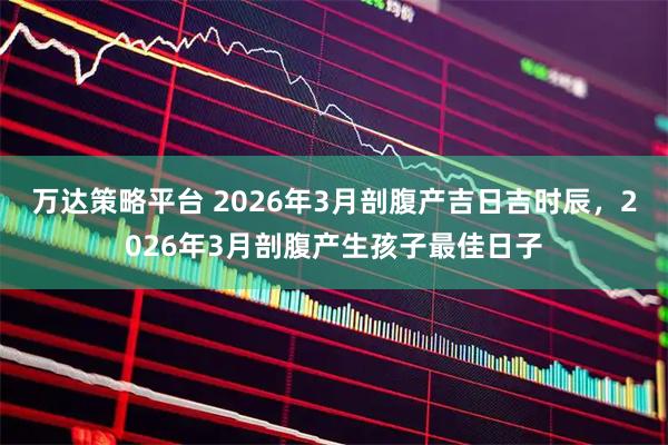 万达策略平台 2026年3月剖腹产吉日吉时辰,2026年3月剖腹产生孩子最佳日子
