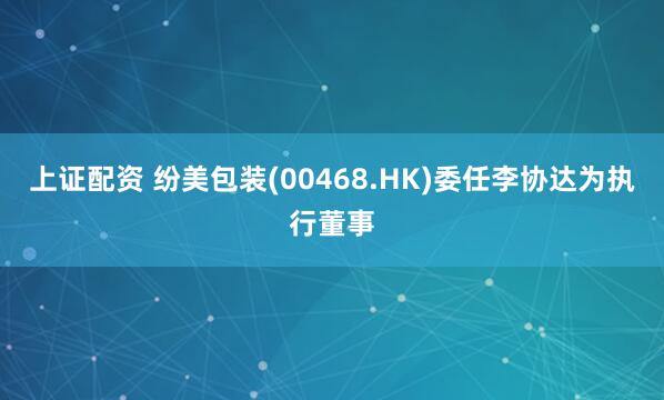 上证配资 纷美包装(00468.HK)委任李协达为执行董事