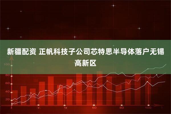 新疆配资 正帆科技子公司芯特思半导体落户无锡高新区