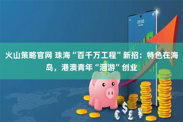 火山策略官网 珠海“百千万工程”新招：特色在海岛，港澳青年“洄游”创业