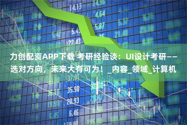 力创配资APP下载 考研经验谈：UI设计考研——选对方向，未来大有可为！_内容_领域_计算机