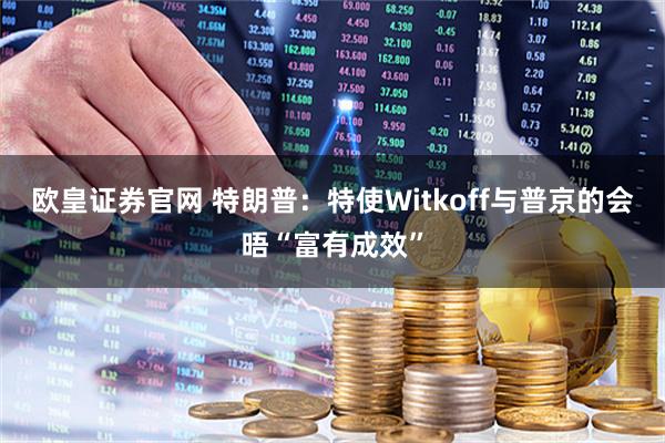 欧皇证券官网 特朗普：特使Witkoff与普京的会晤“富有成效”