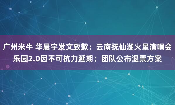 广州米牛 华晨宇发文致歉：云南抚仙湖火星演唱会乐园2.0因不可抗力延期；团队公布退票方案